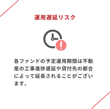 運用遅延リスク 予定運用期間は不動産の工事進捗遅延や貸付先の都合によって延長されることがあります。